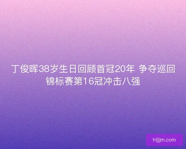 丁俊晖38岁生日回顾首冠20年 争夺巡回锦标赛第16冠冲击八强