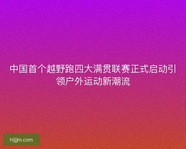 中国首个越野跑四大满贯联赛正式启动引领户外运动新潮流