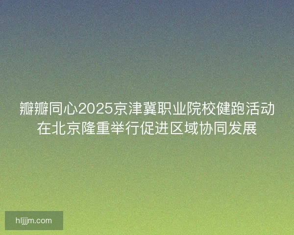 瓣瓣同心2025京津冀职业院校健跑活动在北京隆重举行促进区域协同发展