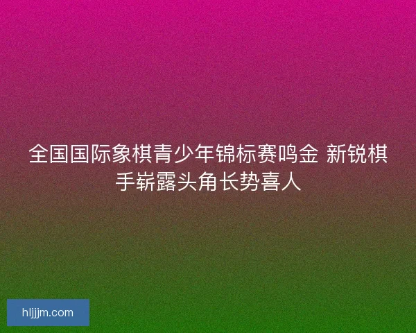 全国国际象棋青少年锦标赛鸣金 新锐棋手崭露头角长势喜人