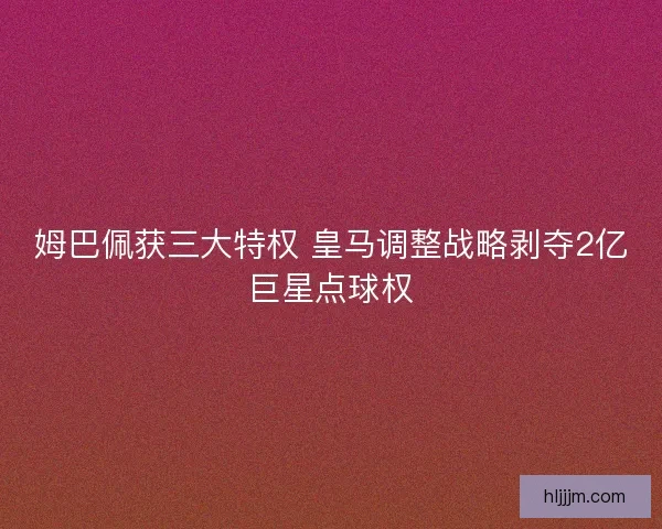 姆巴佩获三大特权 皇马调整战略剥夺2亿巨星点球权