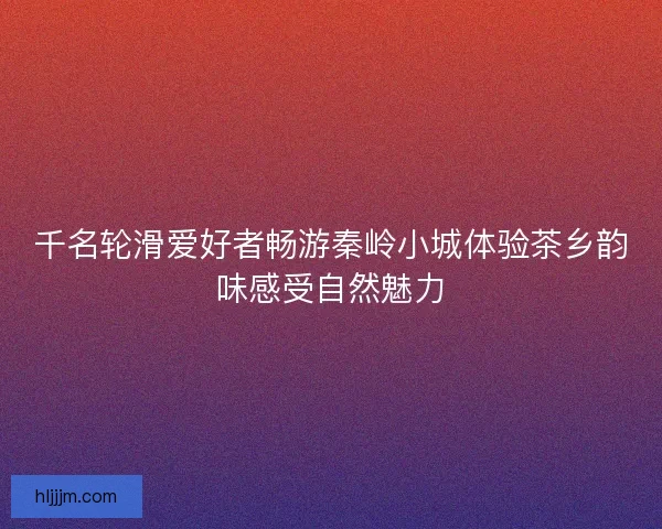 千名轮滑爱好者畅游秦岭小城体验茶乡韵味感受自然魅力