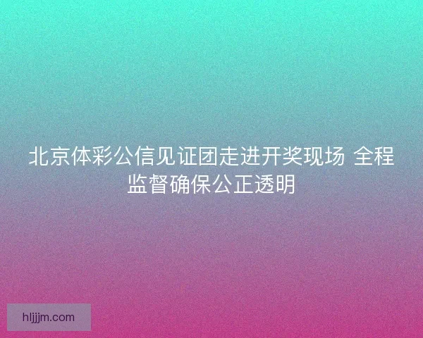 北京体彩公信见证团走进开奖现场 全程监督确保公正透明