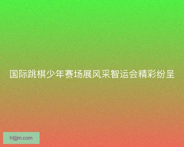 国际跳棋少年赛场展风采智运会精彩纷呈
