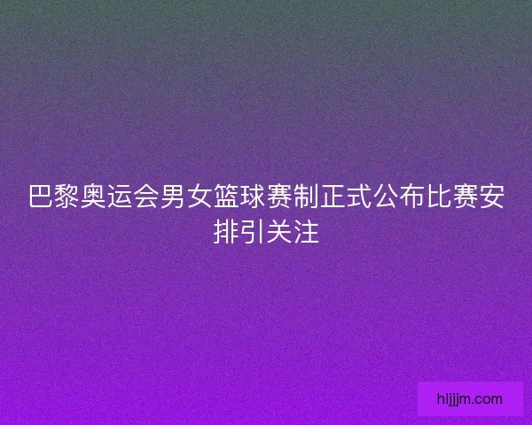 巴黎奥运会男女篮球赛制正式公布比赛安排引关注