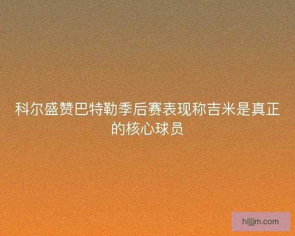 科尔盛赞巴特勒季后赛表现称吉米是真正的核心球员
