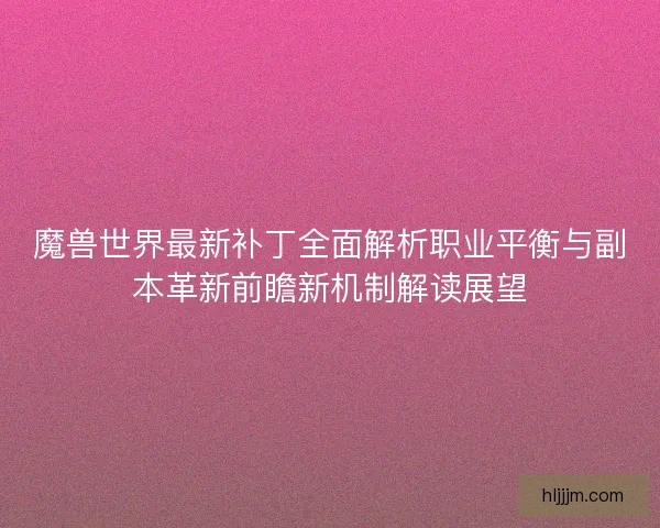 魔兽世界最新补丁全面解析职业平衡与副本革新前瞻新机制解读展望