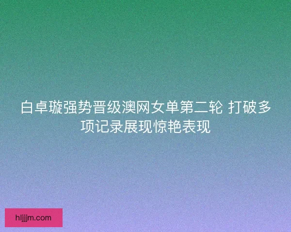 白卓璇强势晋级澳网女单第二轮 打破多项记录展现惊艳表现