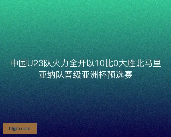 中国U23队火力全开以10比0大胜北马里亚纳队晋级亚洲杯预选赛