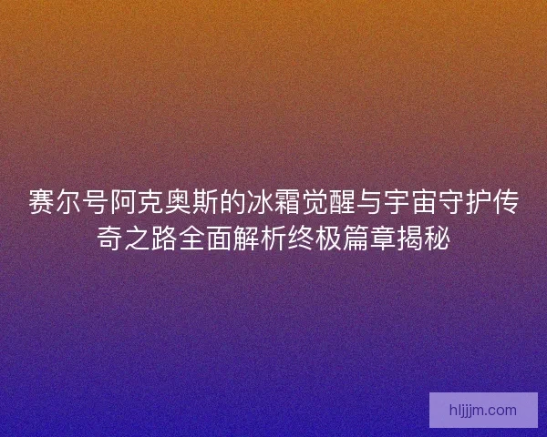 赛尔号阿克奥斯的冰霜觉醒与宇宙守护传奇之路全面解析终极篇章揭秘