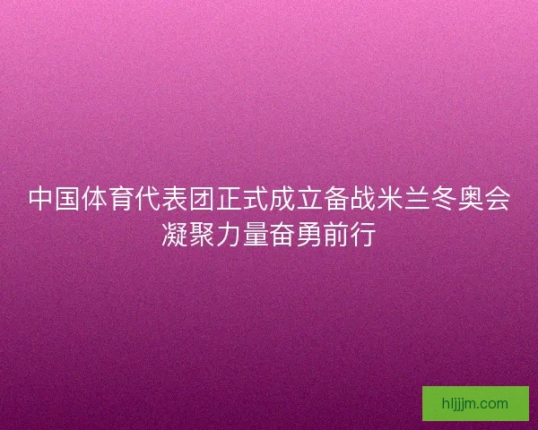 中国体育代表团正式成立备战米兰冬奥会凝聚力量奋勇前行