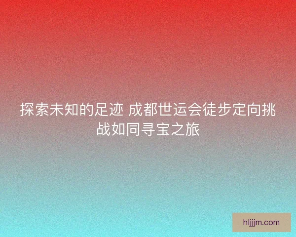 探索未知的足迹 成都世运会徒步定向挑战如同寻宝之旅
