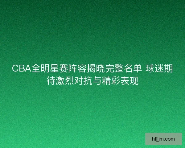 CBA全明星赛阵容揭晓完整名单 球迷期待激烈对抗与精彩表现