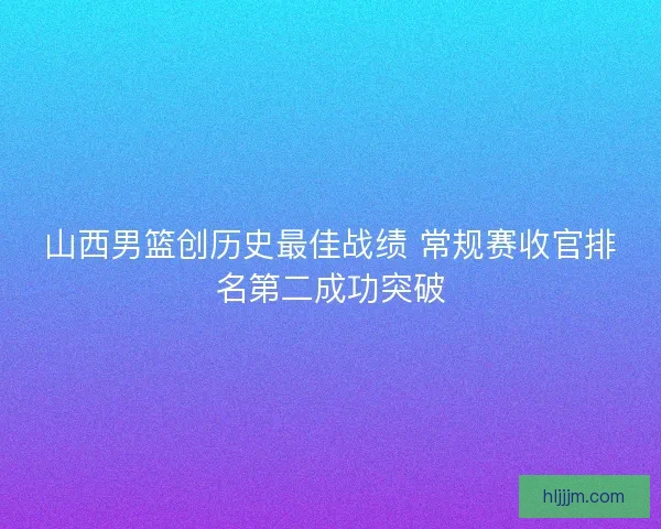 山西男篮创历史最佳战绩 常规赛收官排名第二成功突破
